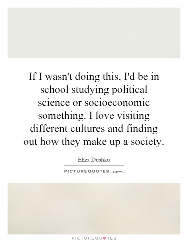 If I wasn't doing this, I'd be in school studying political science or socioeconomic something. I love visiting different cultures and finding out how they make up a society Picture Quote #1