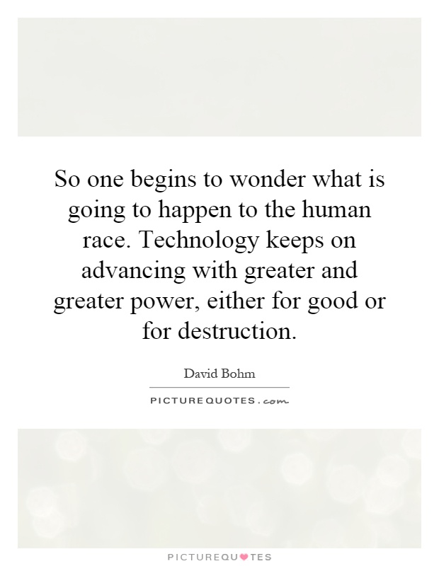 So one begins to wonder what is going to happen to the human race. Technology keeps on advancing with greater and greater power, either for good or for destruction Picture Quote #1