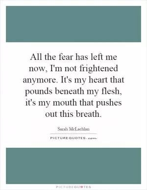All the fear has left me now, I'm not frightened anymore. It's my heart that pounds beneath my flesh, it's my mouth that pushes out this breath Picture Quote #1