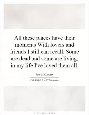 All these places have their moments With lovers and friends I still can recall. Some are dead and some are living, in my life I've loved them all Picture Quote #1