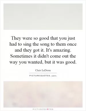 They were so good that you just had to sing the song to them once and they got it. It's amazing. Sometimes it didn't come out the way you wanted, but it was good Picture Quote #1