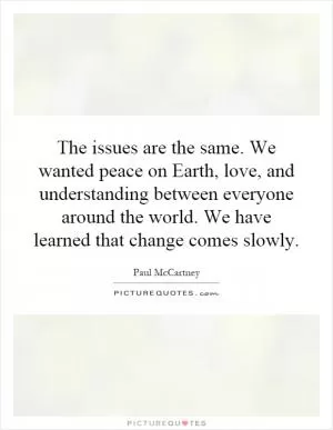 The issues are the same. We wanted peace on Earth, love, and understanding between everyone around the world. We have learned that change comes slowly Picture Quote #1