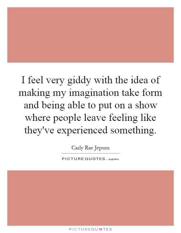 I feel very giddy with the idea of making my imagination take form and being able to put on a show where people leave feeling like they've experienced something Picture Quote #1