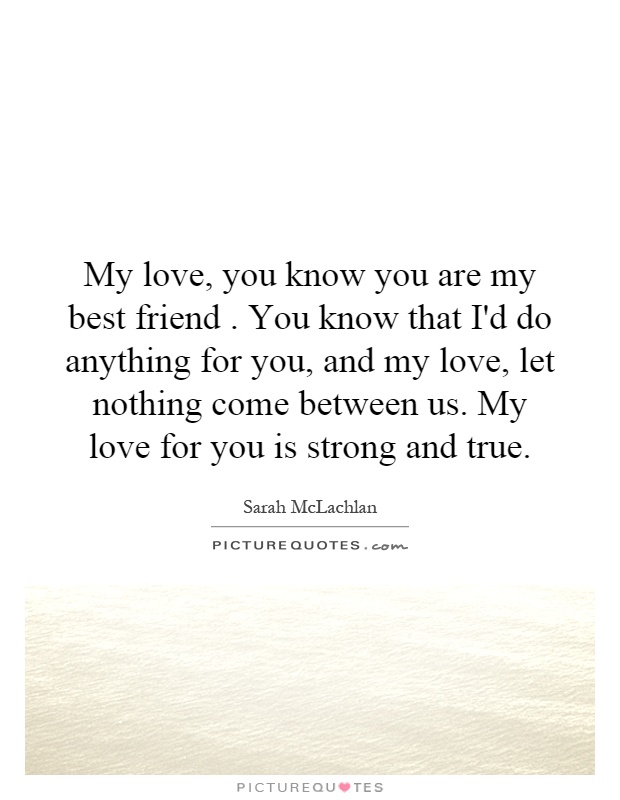 My love, you know you are my best friend. You know that I'd do anything for you, and my love, let nothing come between us. My love for you is strong and true Picture Quote #1