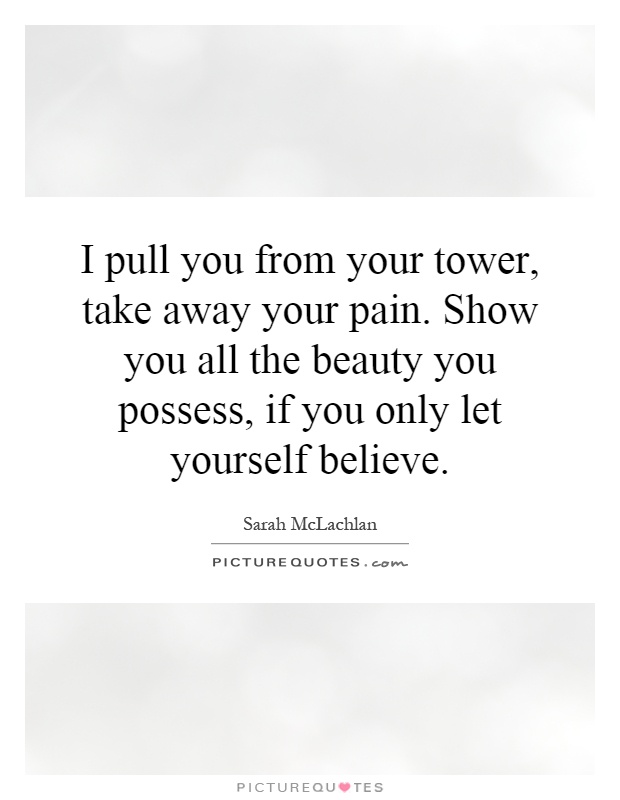 I pull you from your tower, take away your pain. Show you all the beauty you possess, if you only let yourself believe Picture Quote #1