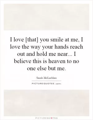 I love [that] you smile at me, I love the way your hands reach out and hold me near... I believe this is heaven to no one else but me Picture Quote #1