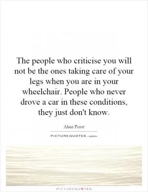 The people who criticise you will not be the ones taking care of your legs when you are in your wheelchair. People who never drove a car in these conditions, they just don't know Picture Quote #1
