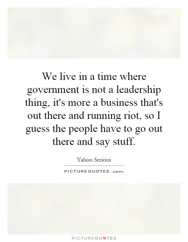 We live in a time where government is not a leadership thing, it's more a business that's out there and running riot, so I guess the people have to go out there and say stuff Picture Quote #1