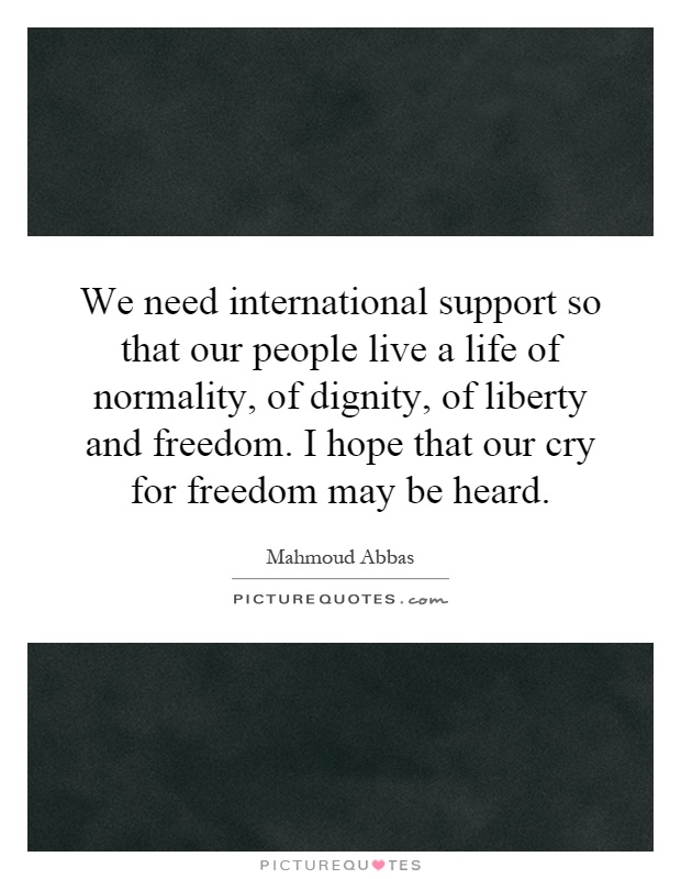 We need international support so that our people live a life of normality, of dignity, of liberty and freedom. I hope that our cry for freedom may be heard Picture Quote #1