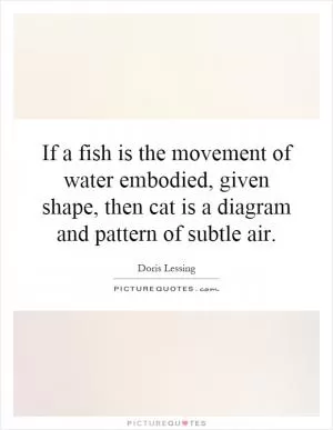 If a fish is the movement of water embodied, given shape, then cat is a diagram and pattern of subtle air Picture Quote #1