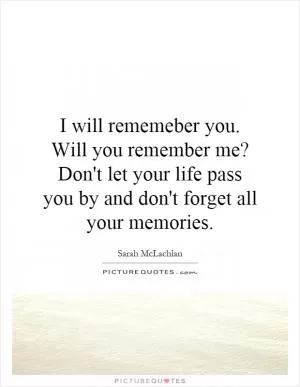 I will rememeber you. Will you remember me? Don't let your life pass you by and don't forget all your memories Picture Quote #1