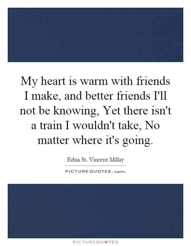 My heart is warm with friends I make, and better friends I'll not be knowing, Yet there isn't a train I wouldn't take, No matter where it's going Picture Quote #1