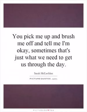 You pick me up and brush me off and tell me I'm okay, sometimes that's just what we need to get us through the day Picture Quote #1