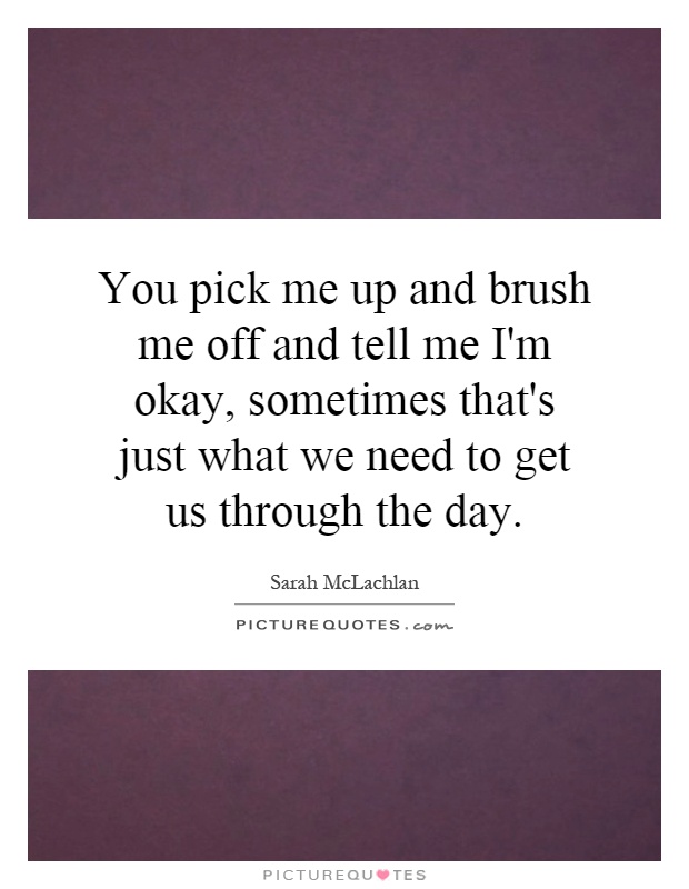 You pick me up and brush me off and tell me I'm okay, sometimes that's just what we need to get us through the day Picture Quote #1