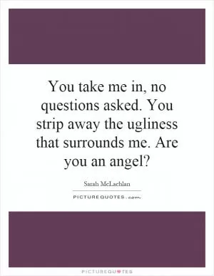 You take me in, no questions asked. You strip away the ugliness that surrounds me. Are you an angel? Picture Quote #1