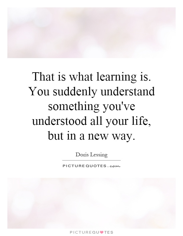 That is what learning is. You suddenly understand something you've understood all your life, but in a new way Picture Quote #1