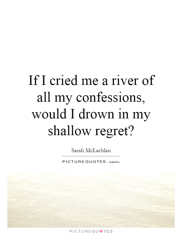 If I cried me a river of all my confessions, would I drown in my shallow regret? Picture Quote #1