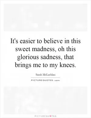 It's easier to believe in this sweet madness, oh this glorious sadness, that brings me to my knees Picture Quote #1