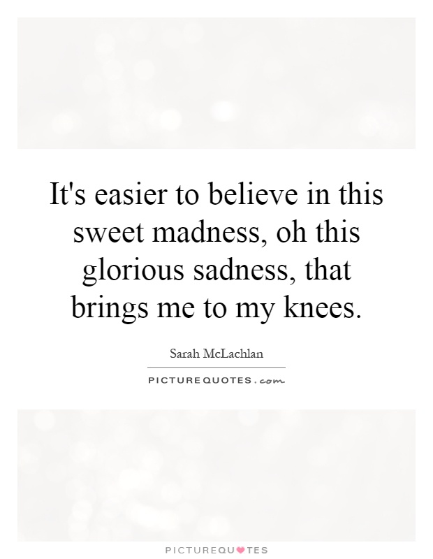 It's easier to believe in this sweet madness, oh this glorious sadness, that brings me to my knees Picture Quote #1