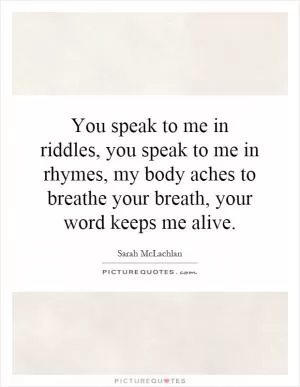 You speak to me in riddles, you speak to me in rhymes, my body aches to breathe your breath, your word keeps me alive Picture Quote #1