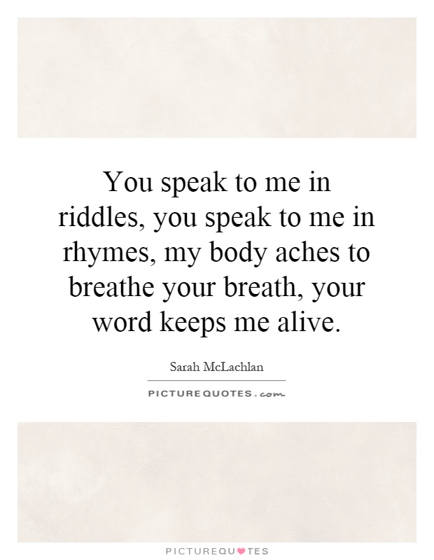 You speak to me in riddles, you speak to me in rhymes, my body aches to breathe your breath, your word keeps me alive Picture Quote #1