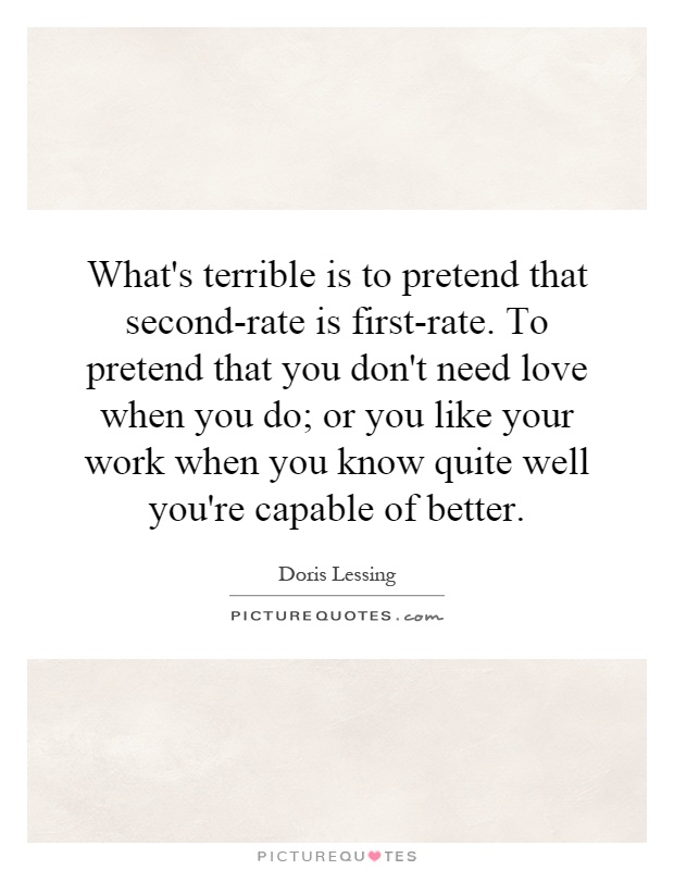 What's terrible is to pretend that second-rate is first-rate. To pretend that you don't need love when you do; or you like your work when you know quite well you're capable of better Picture Quote #1
