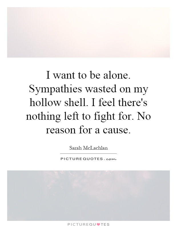 I want to be alone. Sympathies wasted on my hollow shell. I feel there's nothing left to fight for. No reason for a cause Picture Quote #1