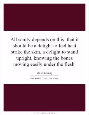 All sanity depends on this: that it should be a delight to feel heat strike the skin, a delight to stand upright, knowing the bones moving easily under the flesh Picture Quote #1