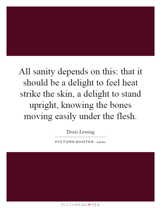 All sanity depends on this: that it should be a delight to feel heat strike the skin, a delight to stand upright, knowing the bones moving easily under the flesh Picture Quote #1