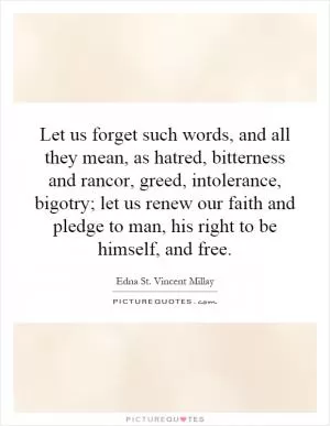 Let us forget such words, and all they mean, as hatred, bitterness and rancor, greed, intolerance, bigotry; let us renew our faith and pledge to man, his right to be himself, and free Picture Quote #1