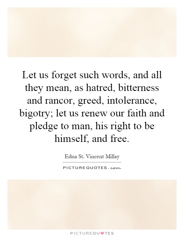 Let us forget such words, and all they mean, as hatred, bitterness and rancor, greed, intolerance, bigotry; let us renew our faith and pledge to man, his right to be himself, and free Picture Quote #1