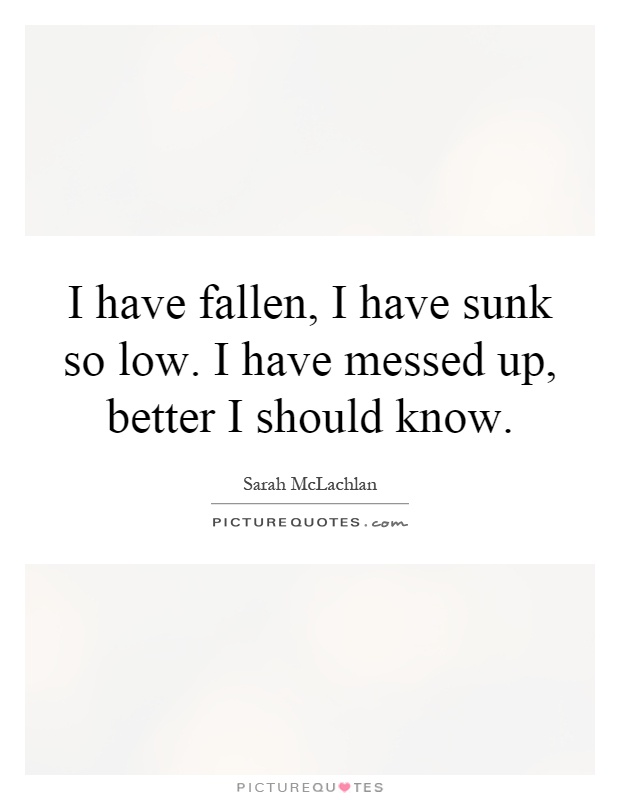 I have fallen, I have sunk so low. I have messed up, better I should know Picture Quote #1