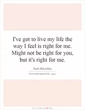 I've got to live my life the way I feel is right for me. Might not be right for you, but it's right for me Picture Quote #1