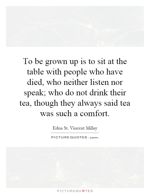 To be grown up is to sit at the table with people who have died, who neither listen nor speak; who do not drink their tea, though they always said tea was such a comfort Picture Quote #1