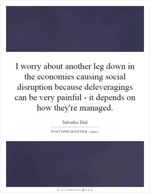 I worry about another leg down in the economies causing social disruption because deleveragings can be very painful - it depends on how they're managed Picture Quote #1