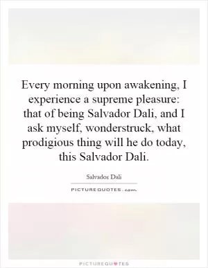 Every morning upon awakening, I experience a supreme pleasure: that of being Salvador Dali, and I ask myself, wonderstruck, what prodigious thing will he do today, this Salvador Dali Picture Quote #1