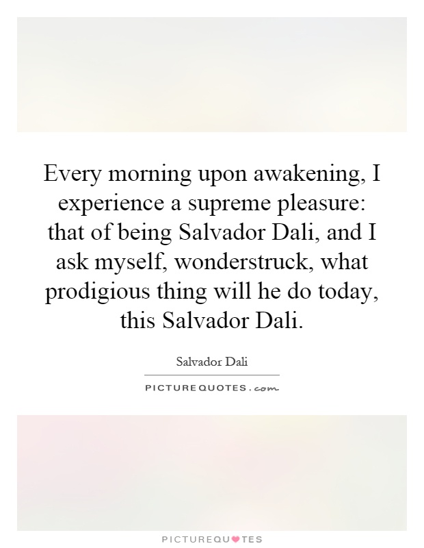 Every morning upon awakening, I experience a supreme pleasure: that of being Salvador Dali, and I ask myself, wonderstruck, what prodigious thing will he do today, this Salvador Dali Picture Quote #1