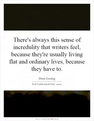 There's always this sense of incredulity that writers feel, because they're usually living flat and ordinary lives, because they have to Picture Quote #1