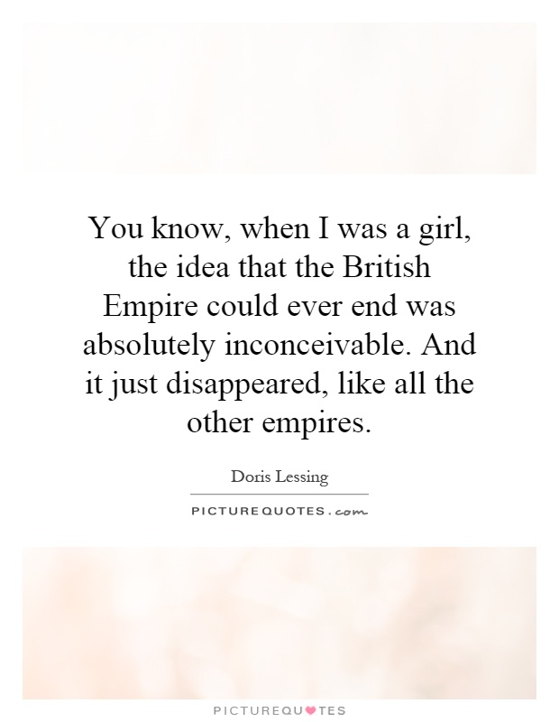 You know, when I was a girl, the idea that the British Empire could ever end was absolutely inconceivable. And it just disappeared, like all the other empires Picture Quote #1