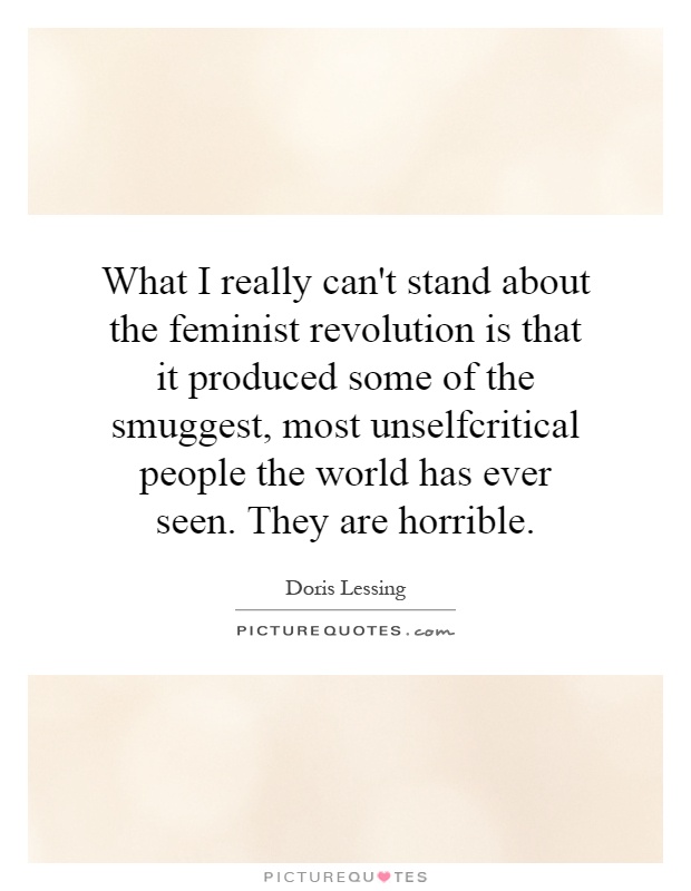 What I really can't stand about the feminist revolution is that it produced some of the smuggest, most unselfcritical people the world has ever seen. They are horrible Picture Quote #1