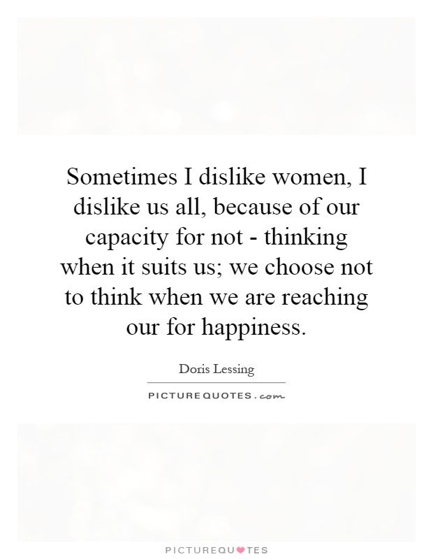 Sometimes I dislike women, I dislike us all, because of our capacity for not - thinking when it suits us; we choose not to think when we are reaching our for happiness Picture Quote #1