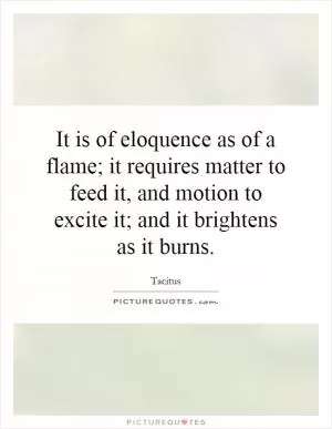 It is of eloquence as of a flame; it requires matter to feed it, and motion to excite it; and it brightens as it burns Picture Quote #1