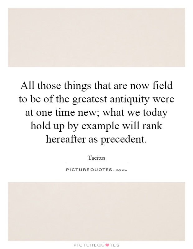 All those things that are now field to be of the greatest antiquity were at one time new; what we today hold up by example will rank hereafter as precedent Picture Quote #1