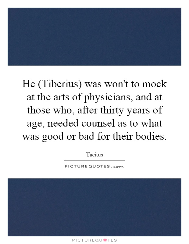 He (Tiberius) was won't to mock at the arts of physicians, and at those who, after thirty years of age, needed counsel as to what was good or bad for their bodies Picture Quote #1