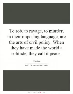 To rob, to ravage, to murder, in their imposing language, are the arts of civil policy. When they have made the world a solitude, they call it peace Picture Quote #1