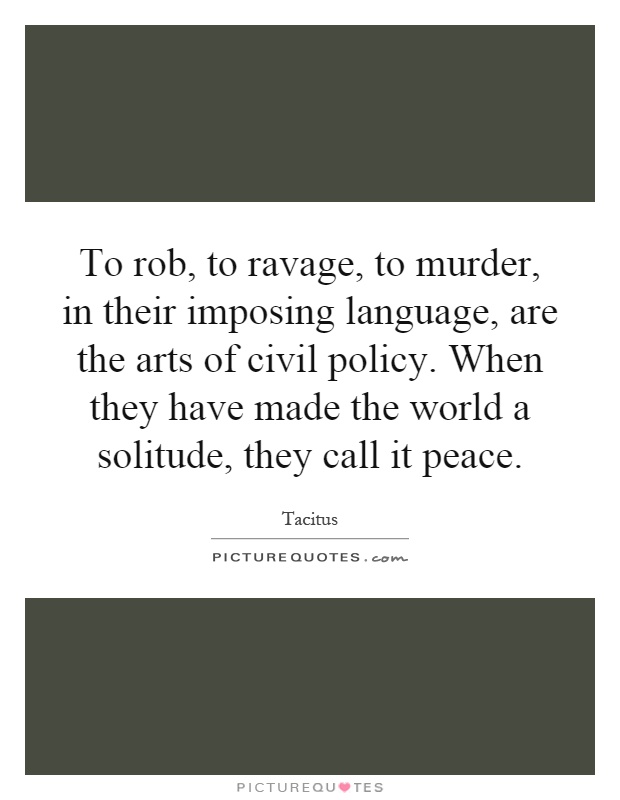 To rob, to ravage, to murder, in their imposing language, are the arts of civil policy. When they have made the world a solitude, they call it peace Picture Quote #1