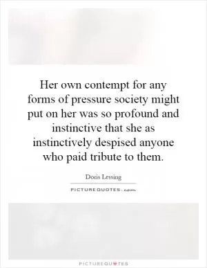 Her own contempt for any forms of pressure society might put on her was so profound and instinctive that she as instinctively despised anyone who paid tribute to them Picture Quote #1