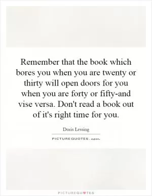 Remember that the book which bores you when you are twenty or thirty will open doors for you when you are forty or fifty-and vise versa. Don't read a book out of it's right time for you Picture Quote #1