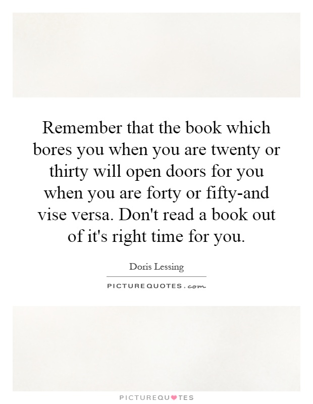 Remember that the book which bores you when you are twenty or thirty will open doors for you when you are forty or fifty-and vise versa. Don't read a book out of it's right time for you Picture Quote #1