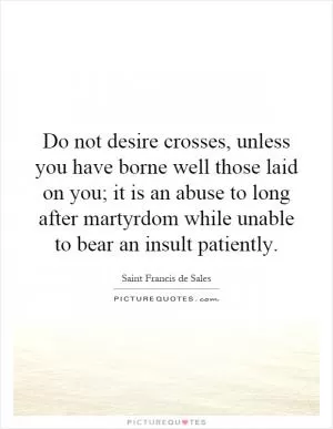 Do not desire crosses, unless you have borne well those laid on you; it is an abuse to long after martyrdom while unable to bear an insult patiently Picture Quote #1
